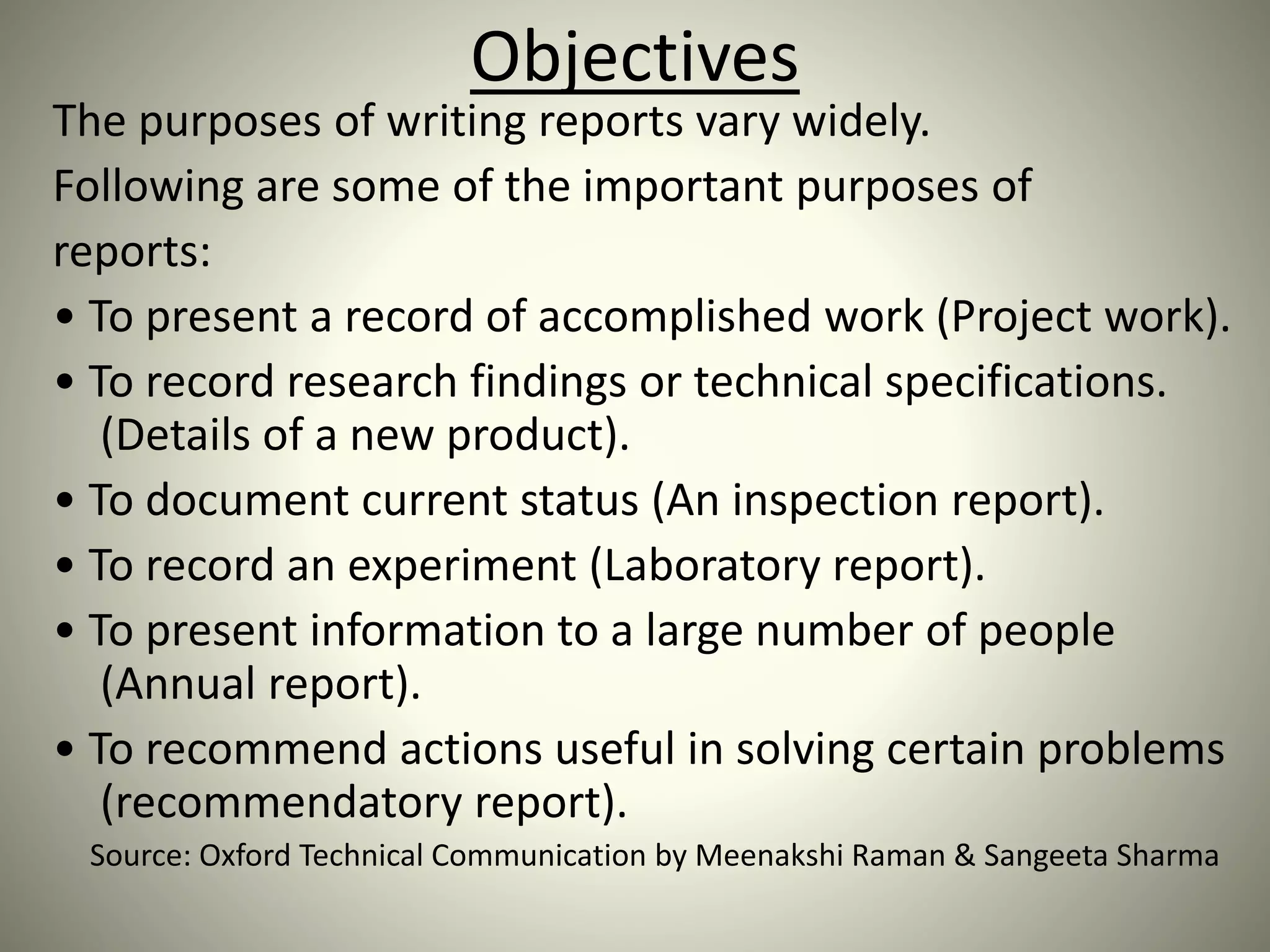 Objectives
The purposes of writing reports vary widely.
Following are some of the important purposes of
reports:
• To present a record of accomplished work (Project work).
• To record research findings or technical specifications.
(Details of a new product).
• To document current status (An inspection report).
• To record an experiment (Laboratory report).
• To present information to a large number of people
(Annual report).
• To recommend actions useful in solving certain problems
(recommendatory report).
Source: Oxford Technical Communication by Meenakshi Raman & Sangeeta Sharma
 