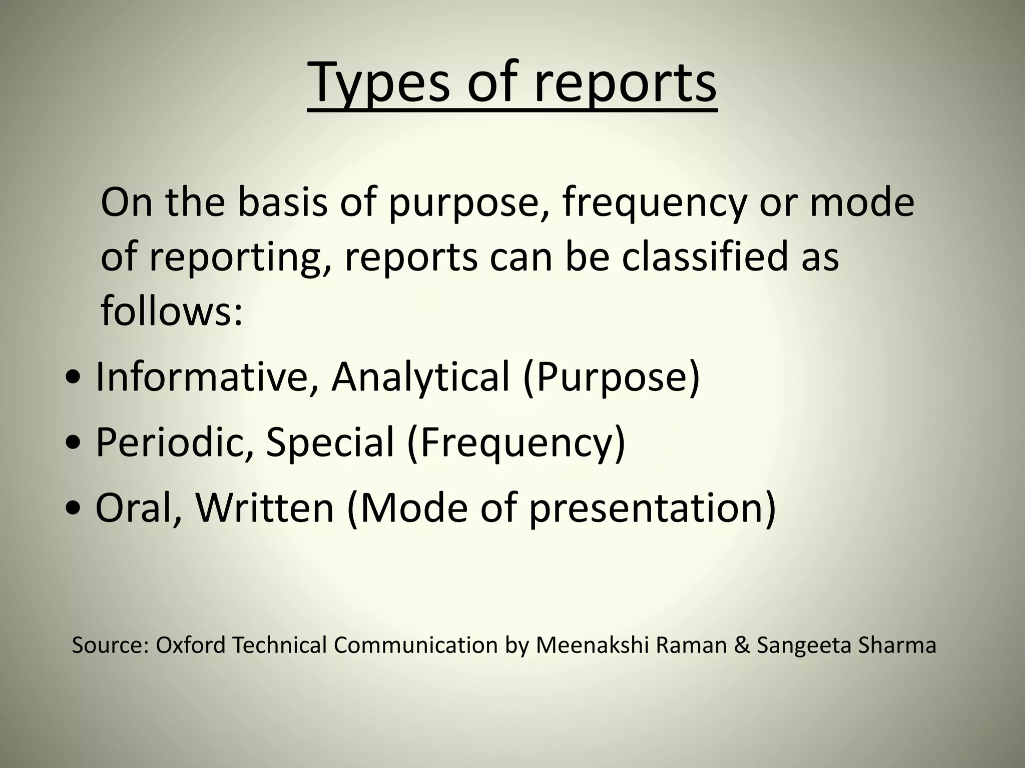 Types of reports
On the basis of purpose, frequency or mode
of reporting, reports can be classified as
follows:
• Informative, Analytical (Purpose)
• Periodic, Special (Frequency)
• Oral, Written (Mode of presentation)
Source: Oxford Technical Communication by Meenakshi Raman & Sangeeta Sharma
 