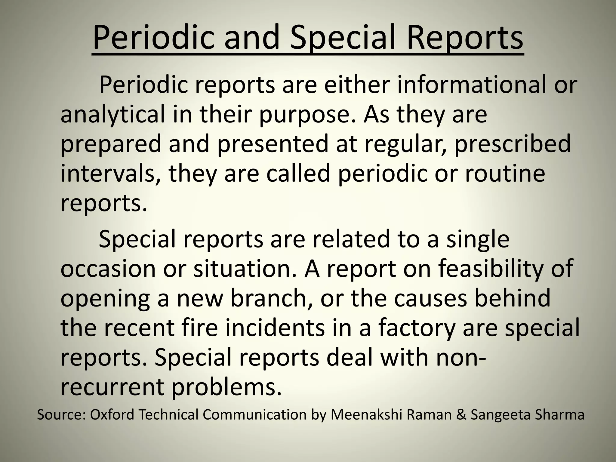 Periodic and Special Reports
Periodic reports are either informational or
analytical in their purpose. As they are
prepared and presented at regular, prescribed
intervals, they are called periodic or routine
reports.
Special reports are related to a single
occasion or situation. A report on feasibility of
opening a new branch, or the causes behind
the recent fire incidents in a factory are special
reports. Special reports deal with non-
recurrent problems.
Source: Oxford Technical Communication by Meenakshi Raman & Sangeeta Sharma
 