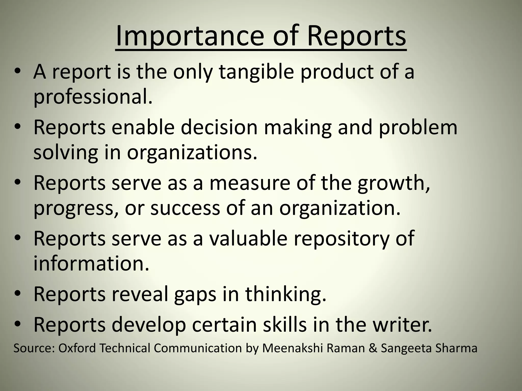 Importance of Reports
• A report is the only tangible product of a
professional.
• Reports enable decision making and problem
solving in organizations.
• Reports serve as a measure of the growth,
progress, or success of an organization.
• Reports serve as a valuable repository of
information.
• Reports reveal gaps in thinking.
• Reports develop certain skills in the writer.
Source: Oxford Technical Communication by Meenakshi Raman & Sangeeta Sharma
 