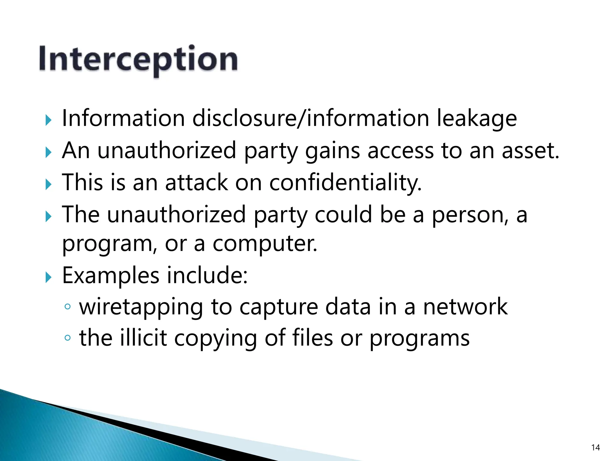  Information disclosure/information leakage
 An unauthorized party gains access to an asset.
 This is an attack on confidentiality.
 The unauthorized party could be a person, a
program, or a computer.
 Examples include:
◦ wiretapping to capture data in a network
◦ the illicit copying of files or programs
14
 