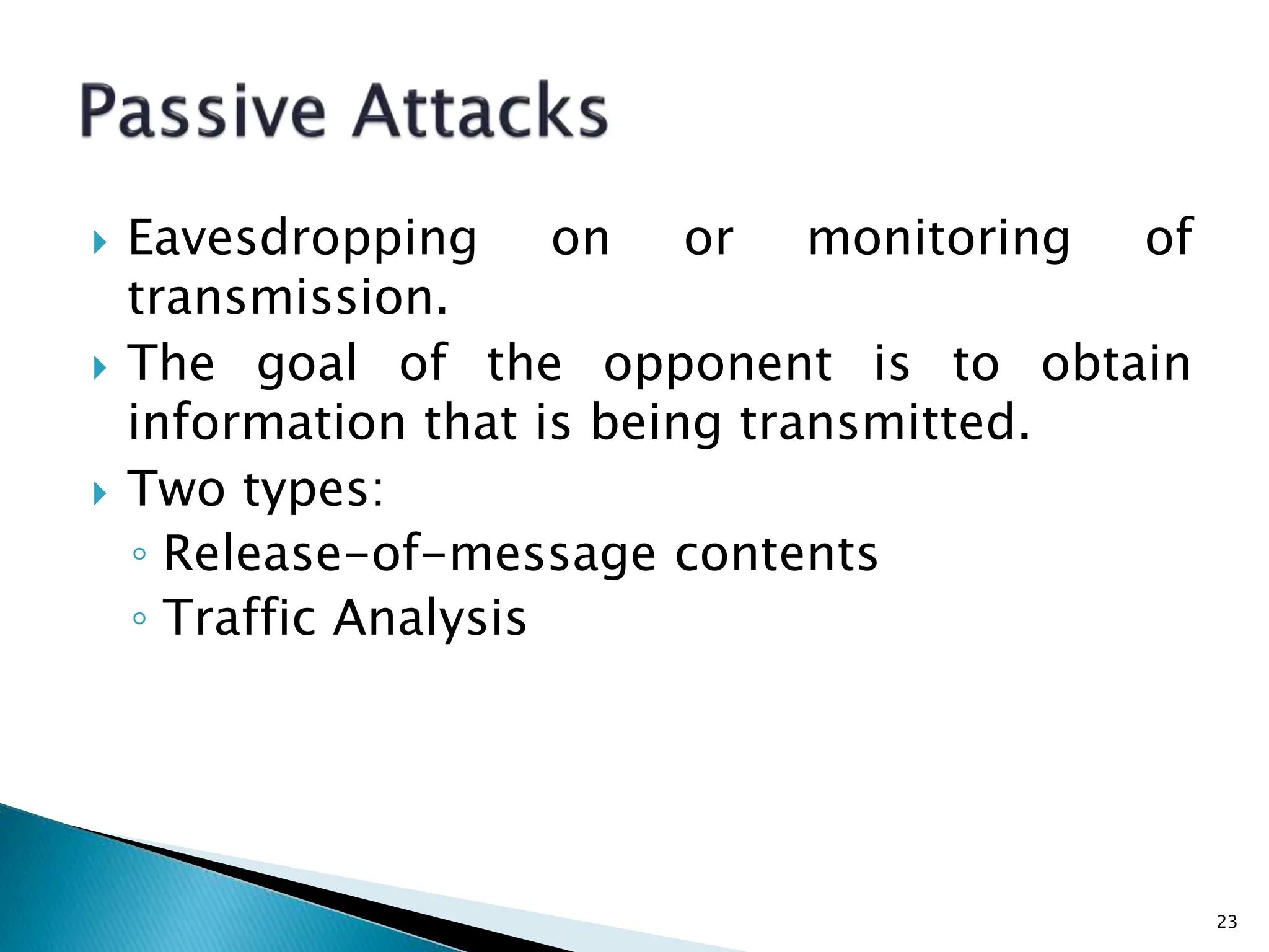  Eavesdropping on or monitoring of
transmission.
 The goal of the opponent is to obtain
information that is being transmitted.
 Two types:
◦ Release-of-message contents
◦ Traffic Analysis
23
 