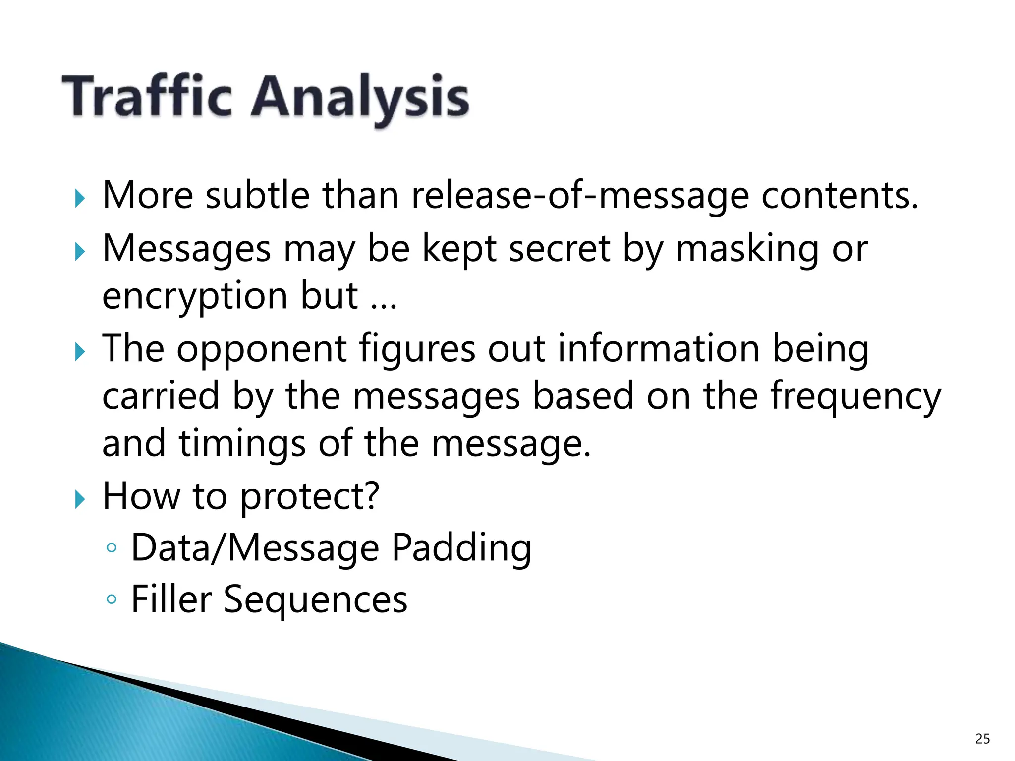  More subtle than release-of-message contents.
 Messages may be kept secret by masking or
encryption but …
 The opponent figures out information being
carried by the messages based on the frequency
and timings of the message.
 How to protect?
◦ Data/Message Padding
◦ Filler Sequences
25
 