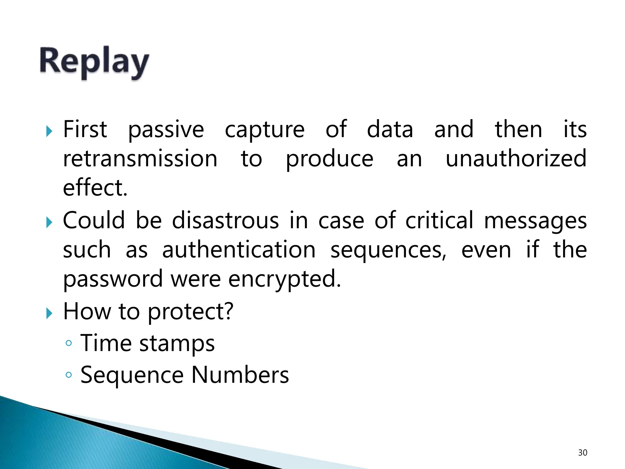  First passive capture of data and then its
retransmission to produce an unauthorized
effect.
 Could be disastrous in case of critical messages
such as authentication sequences, even if the
password were encrypted.
 How to protect?
◦ Time stamps
◦ Sequence Numbers
30
 