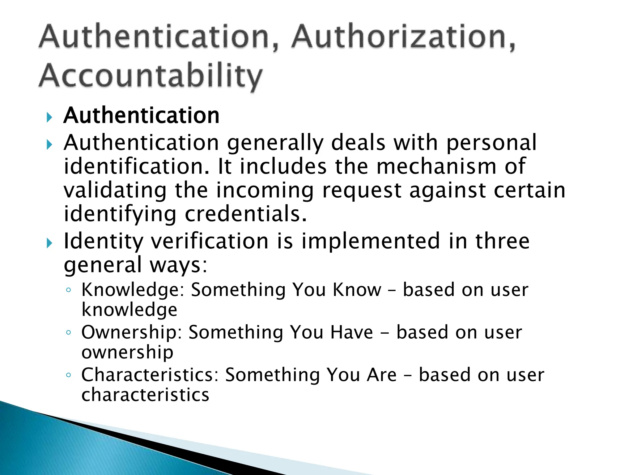  Authentication
 Authentication generally deals with personal
identification. It includes the mechanism of
validating the incoming request against certain
identifying credentials.
 Identity verification is implemented in three
general ways:
◦ Knowledge: Something You Know – based on user
knowledge
◦ Ownership: Something You Have - based on user
ownership
◦ Characteristics: Something You Are – based on user
characteristics
 