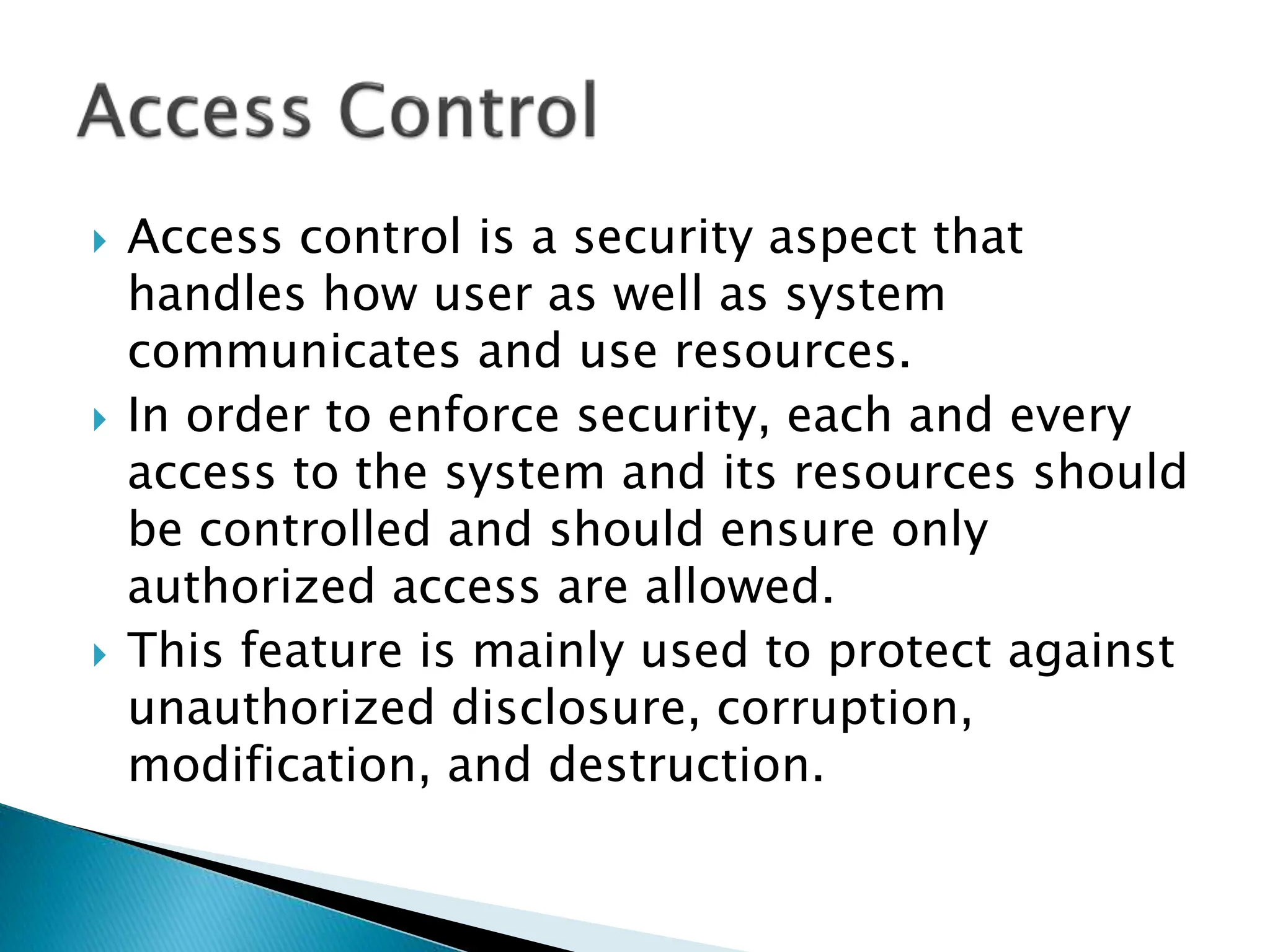  Access control is a security aspect that
handles how user as well as system
communicates and use resources.
 In order to enforce security, each and every
access to the system and its resources should
be controlled and should ensure only
authorized access are allowed.
 This feature is mainly used to protect against
unauthorized disclosure, corruption,
modification, and destruction.
 