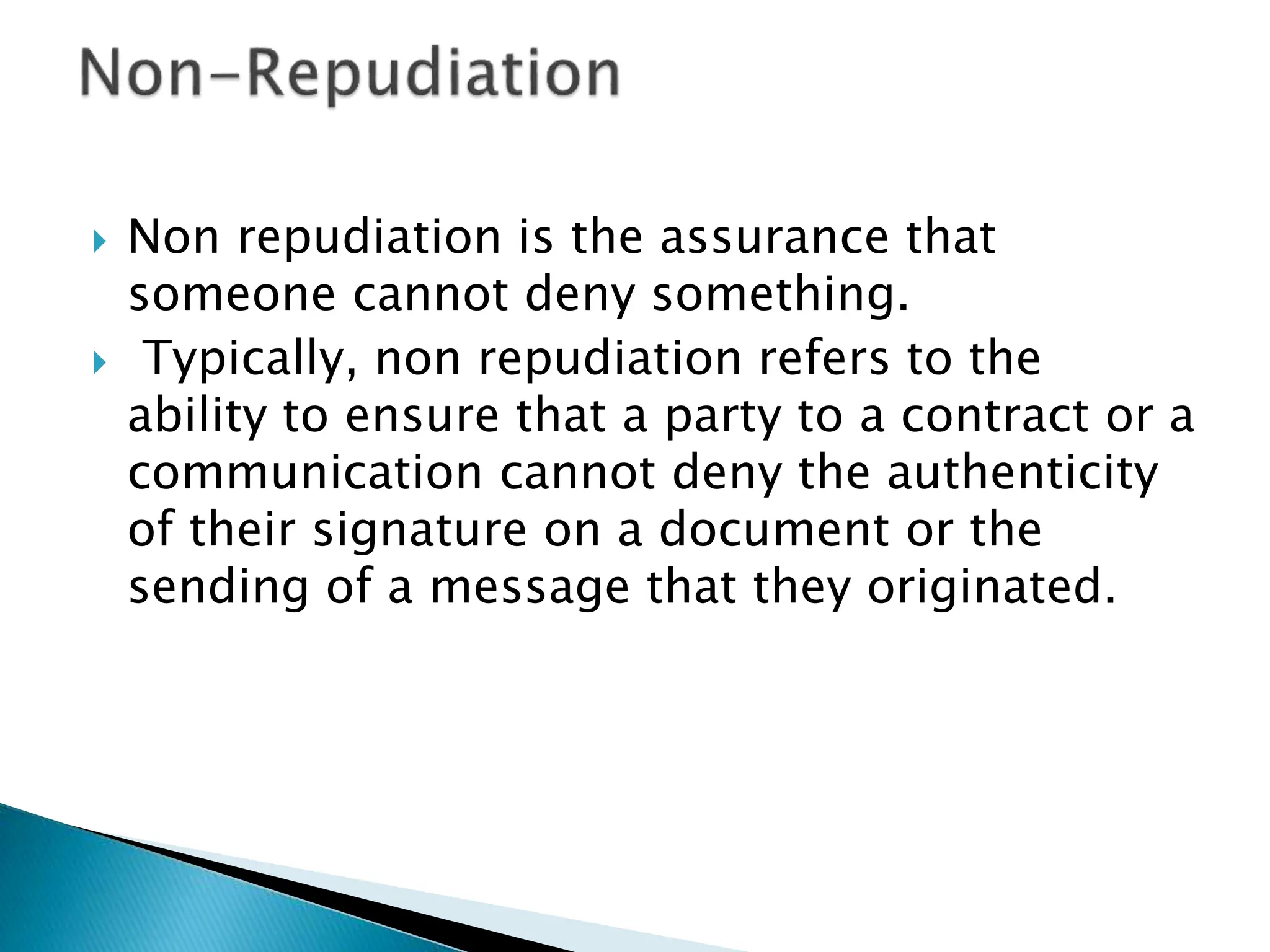  Non repudiation is the assurance that
someone cannot deny something.
 Typically, non repudiation refers to the
ability to ensure that a party to a contract or a
communication cannot deny the authenticity
of their signature on a document or the
sending of a message that they originated.
 