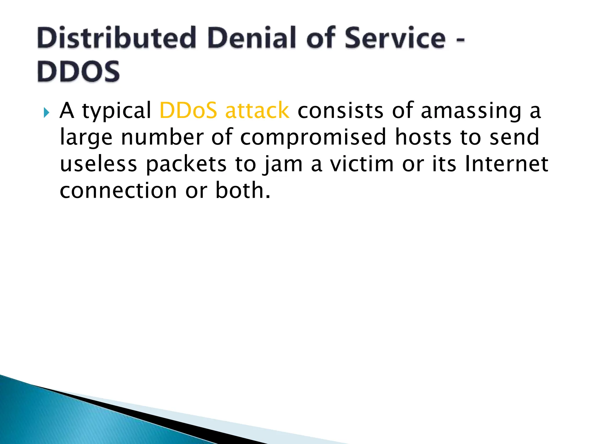  A typical DDoS attack consists of amassing a
large number of compromised hosts to send
useless packets to jam a victim or its Internet
connection or both.
 