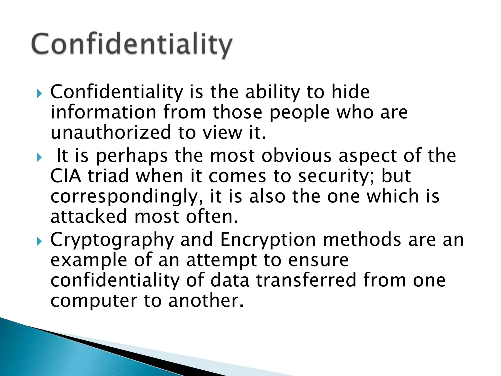  Confidentiality is the ability to hide
information from those people who are
unauthorized to view it.
 It is perhaps the most obvious aspect of the
CIA triad when it comes to security; but
correspondingly, it is also the one which is
attacked most often.
 Cryptography and Encryption methods are an
example of an attempt to ensure
confidentiality of data transferred from one
computer to another.
 
