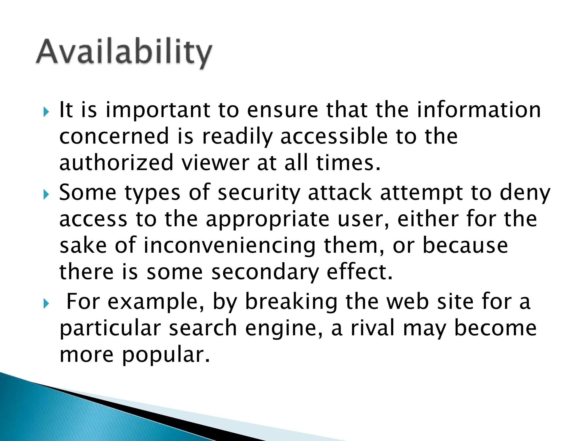  It is important to ensure that the information
concerned is readily accessible to the
authorized viewer at all times.
 Some types of security attack attempt to deny
access to the appropriate user, either for the
sake of inconveniencing them, or because
there is some secondary effect.
 For example, by breaking the web site for a
particular search engine, a rival may become
more popular.
 