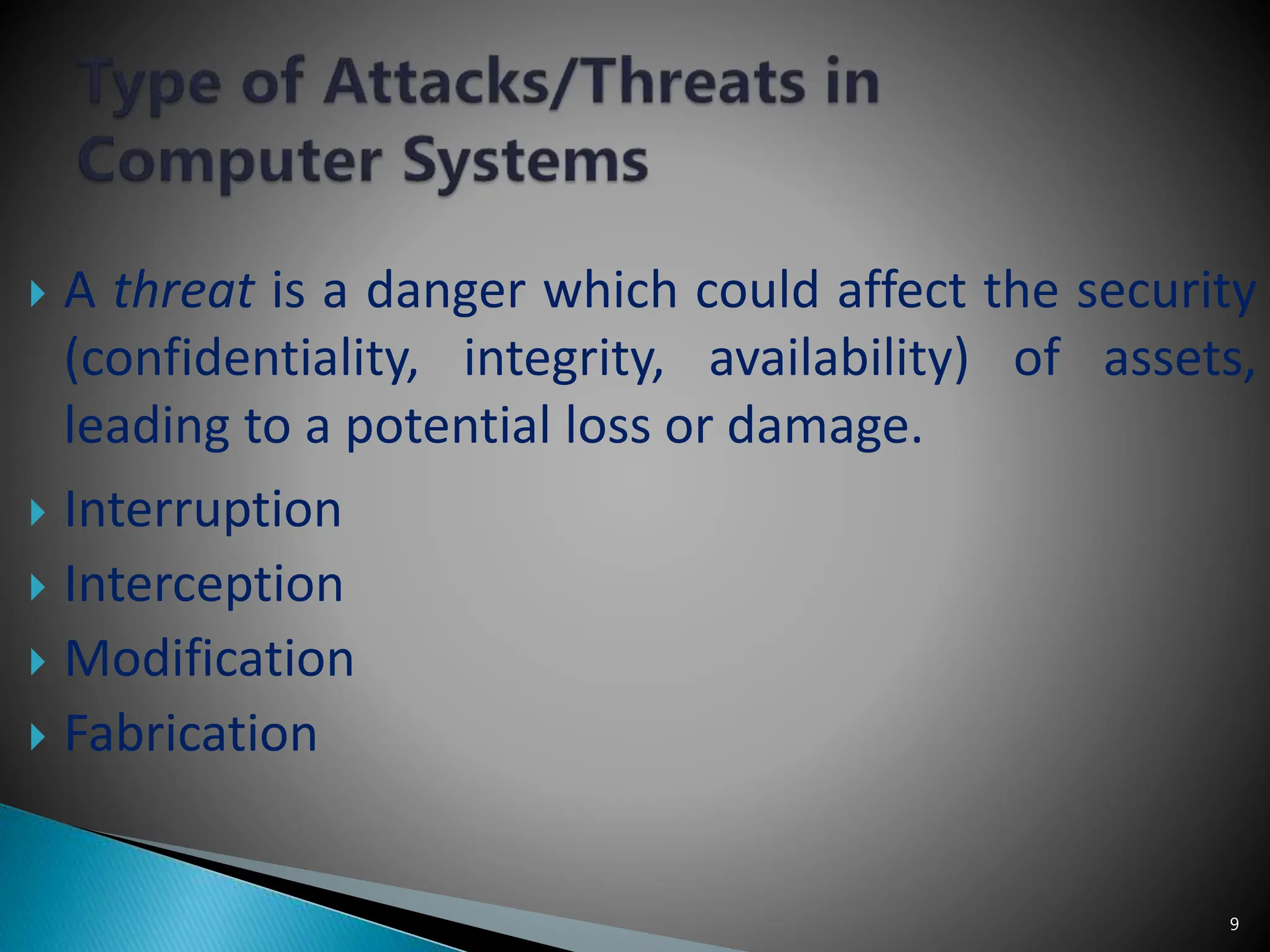 9
 A threat is a danger which could affect the security
(confidentiality, integrity, availability) of assets,
leading to a potential loss or damage.
 Interruption
 Interception
 Modification
 Fabrication
 