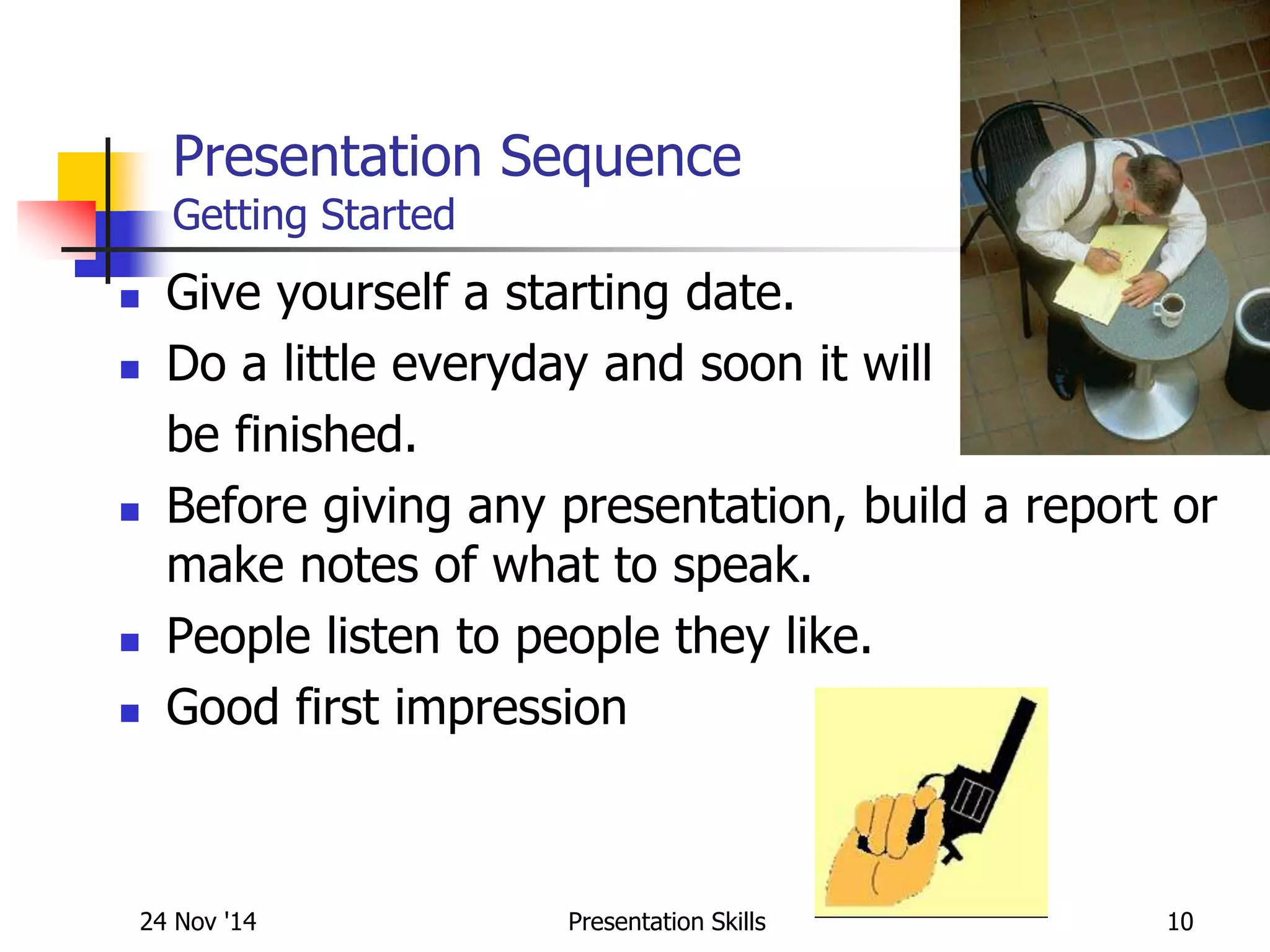 Presentation Sequence
Getting Started
 Give yourself a starting date.
 Do a little everyday and soon it will
be finished.
 Before giving any presentation, build a report or
make notes of what to speak.
 People listen to people they like.
 Good first impression
24 Nov '14 10Presentation Skills
 