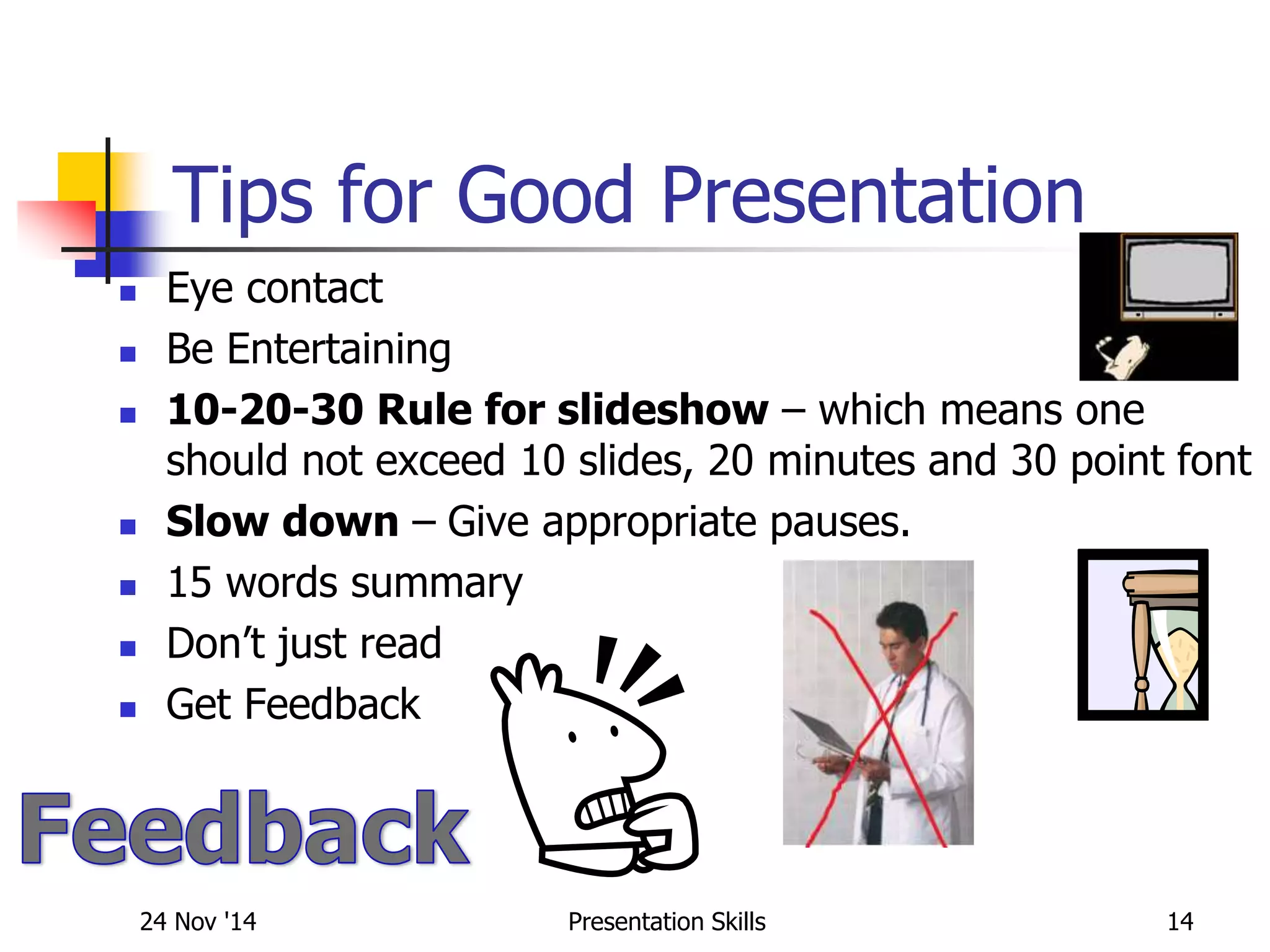 Tips for Good Presentation
 Eye contact
 Be Entertaining
 10-20-30 Rule for slideshow – which means one
should not exceed 10 slides, 20 minutes and 30 point font
 Slow down – Give appropriate pauses.
 15 words summary
 Don’t just read
 Get Feedback
24 Nov '14 14Presentation Skills
 