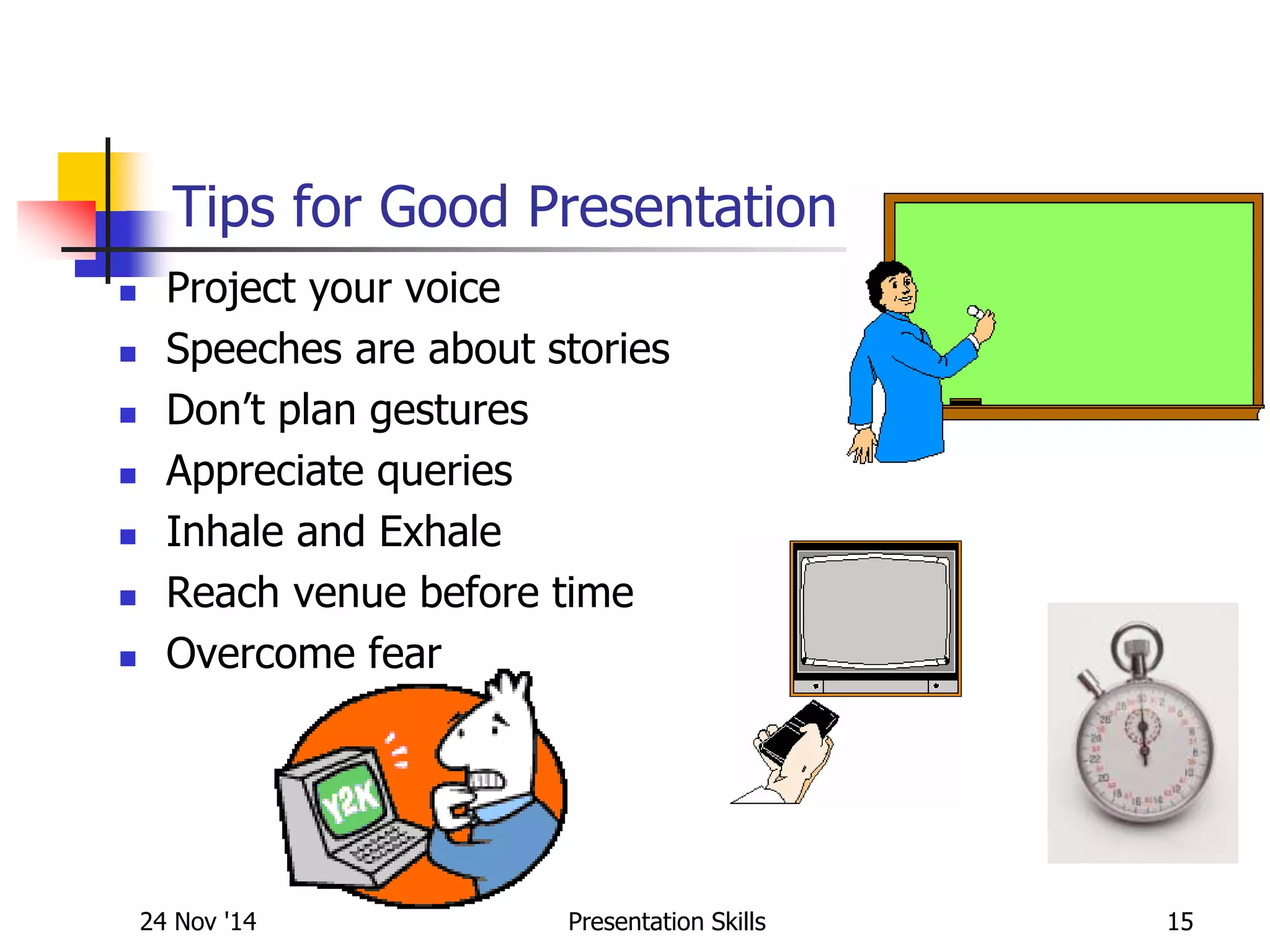 Tips for Good Presentation
 Project your voice
 Speeches are about stories
 Don’t plan gestures
 Appreciate queries
 Inhale and Exhale
 Reach venue before time
 Overcome fear
24 Nov '14 15Presentation Skills
 