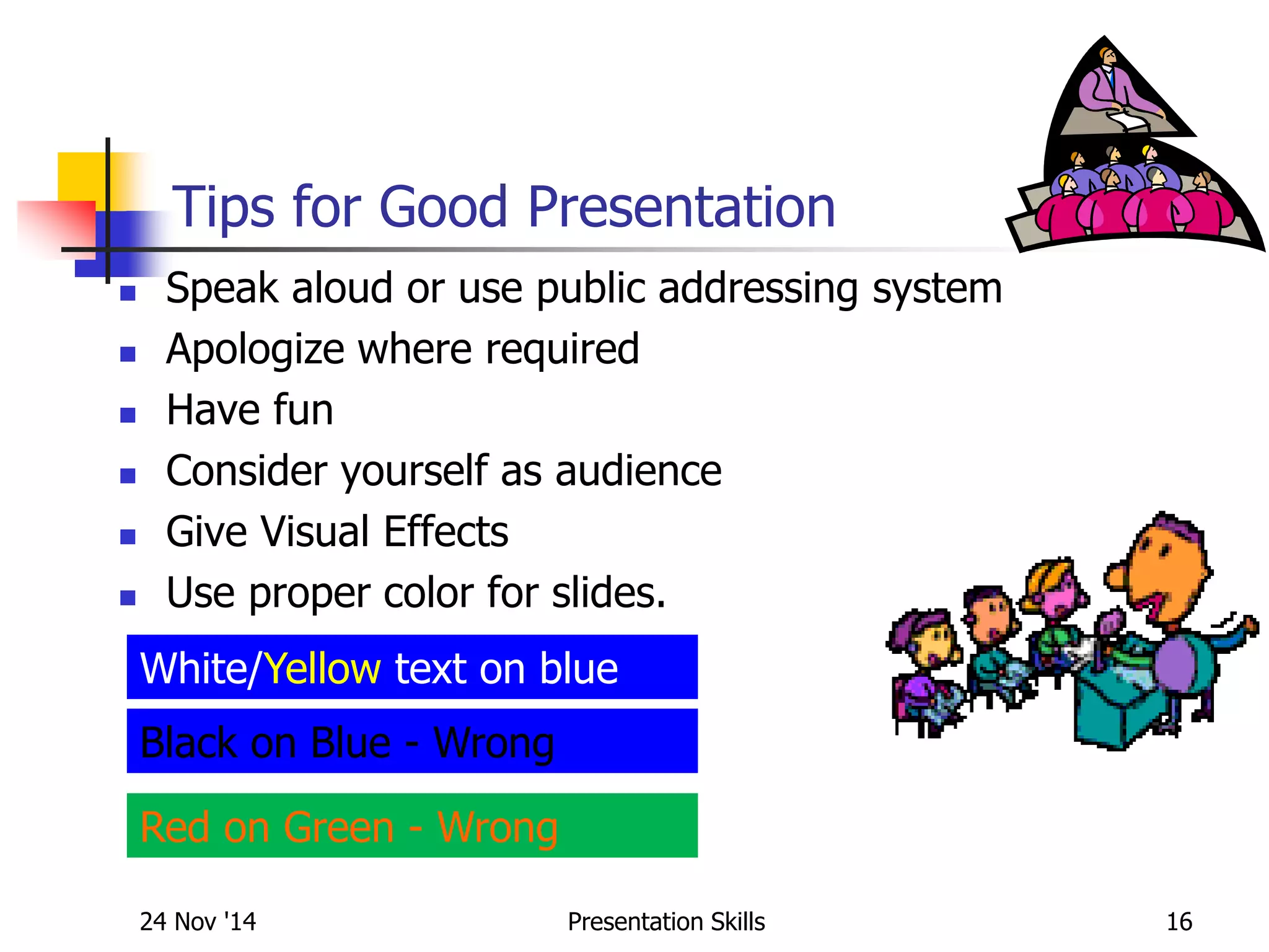 Tips for Good Presentation
 Speak aloud or use public addressing system
 Apologize where required
 Have fun
 Consider yourself as audience
 Give Visual Effects
 Use proper color for slides.
24 Nov '14 16Presentation Skills
White/Yellow text on blue
Black on Blue - Wrong
Red on Green - Wrong
 
