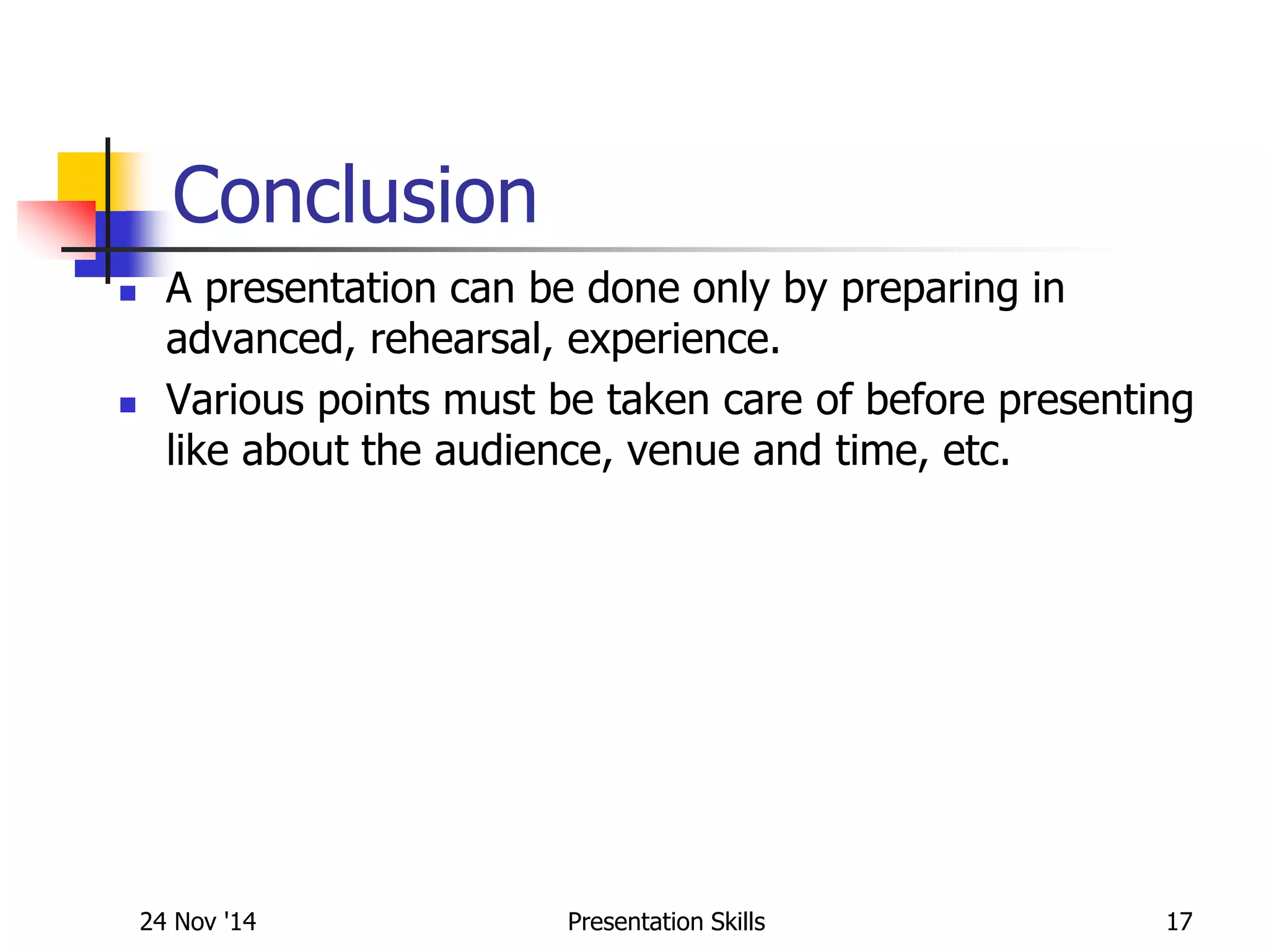 Conclusion
 A presentation can be done only by preparing in
advanced, rehearsal, experience.
 Various points must be taken care of before presenting
like about the audience, venue and time, etc.
24 Nov '14 17Presentation Skills
 