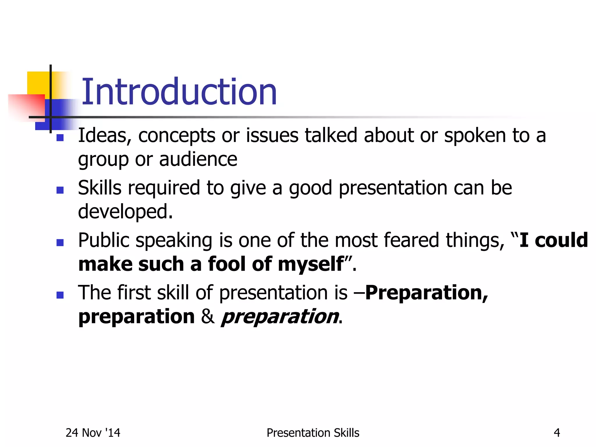 Introduction
 Ideas, concepts or issues talked about or spoken to a
group or audience
 Skills required to give a good presentation can be
developed.
 Public speaking is one of the most feared things, “I could
make such a fool of myself”.
 The first skill of presentation is –Preparation,
preparation & preparation.
24 Nov '14 4Presentation Skills
 