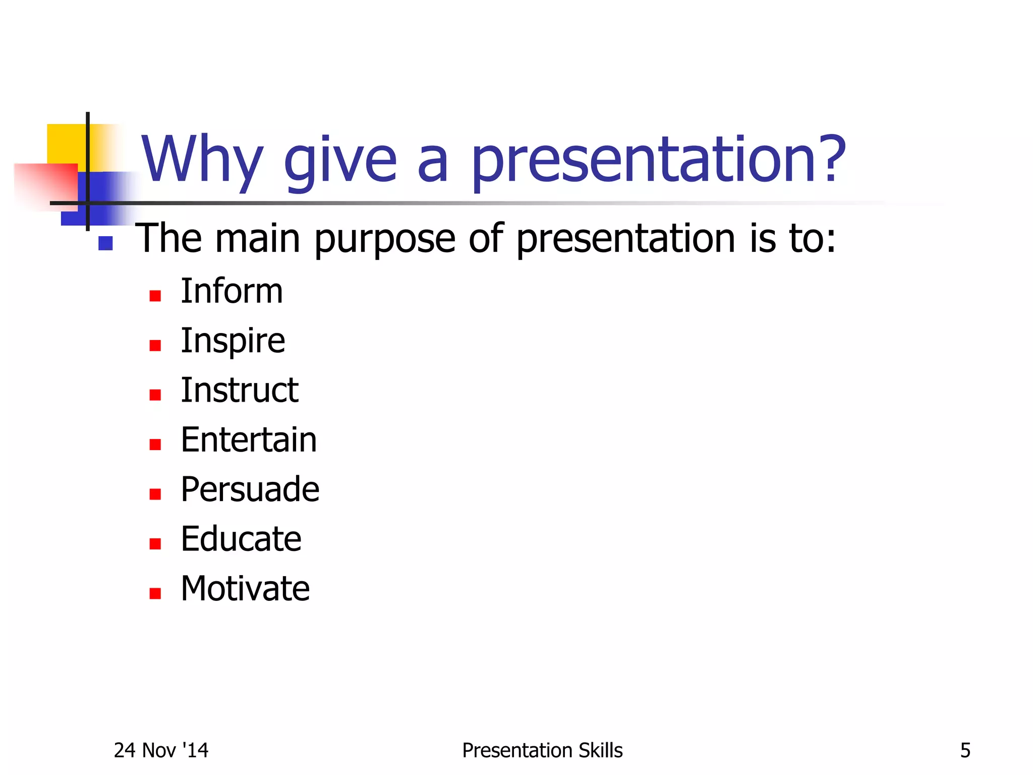 Why give a presentation?
 The main purpose of presentation is to:
 Inform
 Inspire
 Instruct
 Entertain
 Persuade
 Educate
 Motivate
24 Nov '14 5Presentation Skills
 