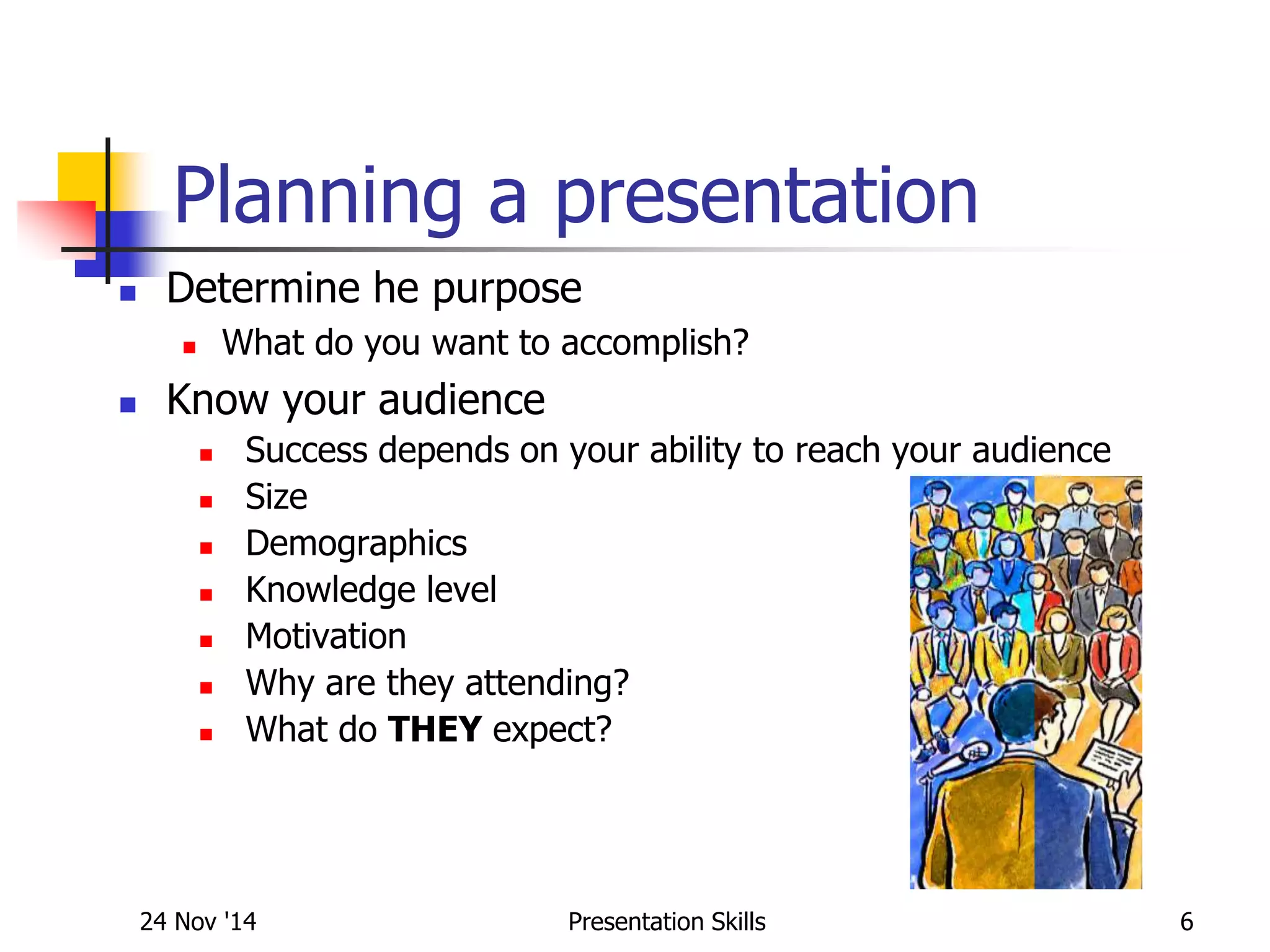 Planning a presentation
 Determine he purpose
 What do you want to accomplish?
 Know your audience
 Success depends on your ability to reach your audience
 Size
 Demographics
 Knowledge level
 Motivation
 Why are they attending?
 What do THEY expect?
24 Nov '14 6Presentation Skills
 