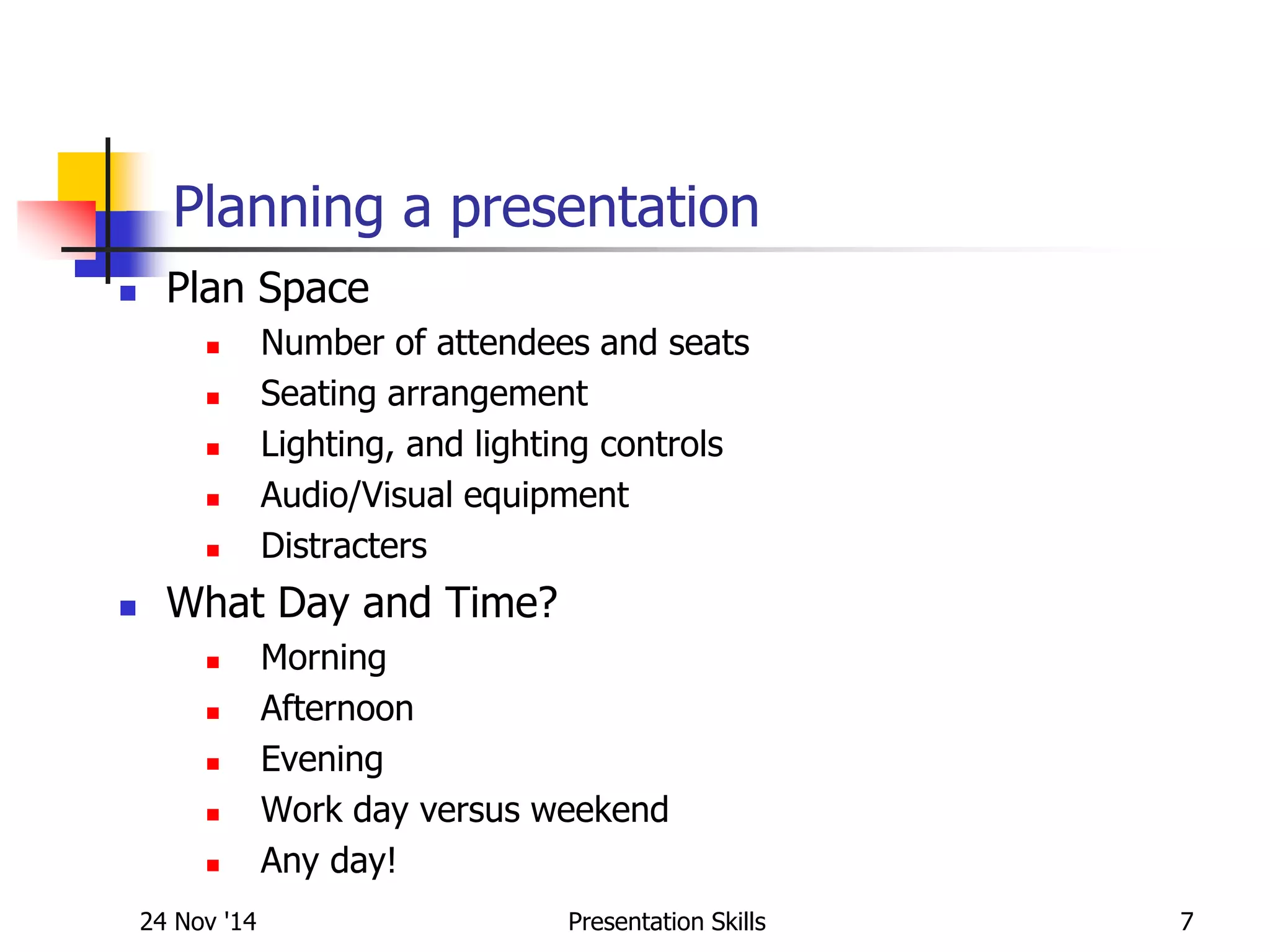 Planning a presentation
 Plan Space
 Number of attendees and seats
 Seating arrangement
 Lighting, and lighting controls
 Audio/Visual equipment
 Distracters
 What Day and Time?
 Morning
 Afternoon
 Evening
 Work day versus weekend
 Any day!
24 Nov '14 7Presentation Skills
 