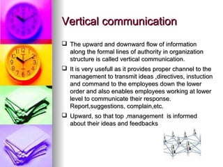 VVeerrttiiccaall ccoommmmuunniiccaattiioonn 
 TThhee uuppwwaarrdd aanndd ddoowwnnwwaarrdd ffllooww ooff iinnffoorrmmaattiioonn 
aalloonngg tthhee ffoorrmmaall lliinneess ooff aauutthhoorriittyy iinn oorrggaanniizzaattiioonn 
ssttrruuccttuurree iiss ccaalllleedd vveerrttiiccaall ccoommmmuunniiccaattiioonn.. 
 IItt iiss vveerryy uusseeffuullll aass iitt pprroovviiddeess pprrooppeerr cchhaannnneell ttoo tthhee 
mmaannaaggeemmeenntt ttoo ttrraannssmmiitt iiddeeaass ,,ddiirreeccttiivveess,, iinnssttuuccttiioonn 
aanndd ccoommmmaanndd ttoo tthhee eemmppllooyyeeeess ddoowwnn tthhee lloowweerr 
oorrddeerr aanndd aallssoo eennaabblleess eemmppllooyyeeeess wwoorrkkiinngg aatt lloowweerr 
lleevveell ttoo ccoommmmuunniiccaattee tthheeiirr rreessppoonnssee.. 
RReeppoorrtt,,ssuuggggeessttiioonnss,, ccoommppllaaiinn,,eettcc.. 
 UUppwwaarrdd,, ssoo tthhaatt ttoopp ,,mmaannaaggeemmeenntt iiss iinnffoorrmmeedd 
aabboouutt tthheeiirr iiddeeaass aanndd ffeeeeddbbaacckkss 
 