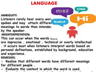.
LANGUAGE
AMBIGUITY:
Listeners rarely hear every word
spoken and may attach different
meanings to words than intended
by the speaker.
MISINTERPRETATION:
This can occur when the words used
are imprecise , emotional , technical or overly intellectual
. it occurs most when listeners interpret words based on
personal definations, established by background, education
and experience.
REMEDIES:
- Realize that different words have different meanings
for different people .
- Evaluate the context in which the word is used.
 
