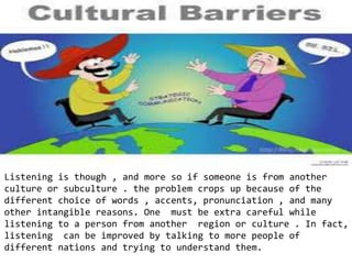 Listening is though , and more so if someone is from another
culture or subculture . the problem crops up because of the
different choice of words , accents, pronunciation , and many
other intangible reasons. One must be extra careful while
listening to a person from another region or culture . In fact,
listening can be improved by talking to more people of
different nations and trying to understand them.
 
