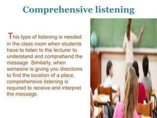 Comprehensive listening
This type of listening is needed
in the class room when students
have to listen to the lecturer to
understand and comprehend the
message. Similarly, when
someone is giving you directions
to find the location of a place,
comprehensive listening is
required to receive and interpret
the message.
 
