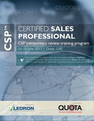 CSP compentecy review training program
The Quota ® System is unlike any other sales learning experience on the market today.
The Quota ® System helps organizations develop their sales people into elite sales performers.
Meet your quota and discover valuable sales tools that will change the way you do business.
CERTIFIED SALES
PROFESSIONAL
powered by
Organized by
CSPTM
16-18 June 2013 | Dubai, UAE
 