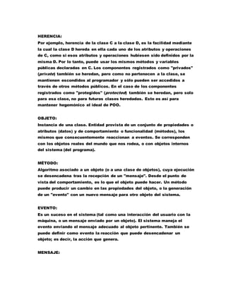 HERENCIA:
Por ejemplo, herencia de la clase C a la clase D, es la facilidad mediante
la cual la clase D hereda en ella cada uno de los atributos y operaciones
de C, como si esos atributos y operaciones hubiesen sido definidos por la
misma D. Por lo tanto, puede usar los mismos métodos y variables
públicas declaradas en C. Los componentes registrados como "privados"
(prívate) también se heredan, pero como no pertenecen a la clase, se
mantienen escondidos al programador y sólo pueden ser accedidos a
través de otros métodos públicos. En el caso de los componentes
registrados como "protegidos" (protected) también se heredan, pero solo
para esa clase, no para futuras clases heredadas. Esto es así para
mantener hegemónico el ideal de POO.
OBJETO:
Instancia de una clase. Entidad provista de un conjunto de propiedades o
atributos (datos) y de comportamiento o funcionalidad (métodos), los
mismos que consecuentemente reaccionan a eventos. Se corresponden
con los objetos reales del mundo que nos rodea, o con objetos internos
del sistema (del programa).
MÉTODO:
Algoritmo asociado a un objeto (o a una clase de objetos), cuya ejecución
se desencadena tras la recepción de un "mensaje". Desde el punto de
vista del comportamiento, es lo que el objeto puede hacer. Un método
puede producir un cambio en las propiedades del objeto, o la generación
de un "evento" con un nuevo mensaje para otro objeto del sistema.
EVENTO:
Es un suceso en el sistema (tal como una interacción del usuario con la
máquina, o un mensaje enviado por un objeto). El sistema maneja el
evento enviando el mensaje adecuado al objeto pertinente. También se
puede definir como evento la reacción que puede desencadenar un
objeto; es decir, la acción que genera.
MENSAJE:
 