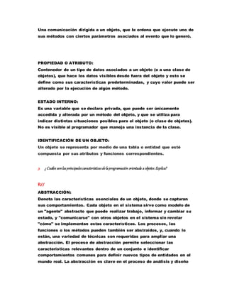 Una comunicación dirigida a un objeto, que le ordena que ejecute uno de
sus métodos con ciertos parámetros asociados al evento que lo generó.
PROPIEDAD O ATRIBUTO:
Contenedor de un tipo de datos asociados a un objeto (o a una clase de
objetos), que hace los datos visibles desde fuera del objeto y esto se
define como sus características predeterminadas, y cuyo valor puede ser
alterado por la ejecución de algún método.
ESTADO INTERNO:
Es una variable que se declara privada, que puede ser únicamente
accedida y alterada por un método del objeto, y que se utiliza para
indicar distintas situaciones posibles para el objeto (o clase de objetos).
No es visible al programador que maneja una instancia de la clase.
IDENTIFICACIÓN DE UN OBJETO:
Un objeto se representa por medio de una tabla o entidad que esté
compuesta por sus atributos y funciones correspondientes.
3. ¿Cuáles sonlasprincipalescaracterísticasdelaprogramación orientada aobjetos.Explica?
R//
ABSTRACCIÓN:
Denota las características esenciales de un objeto, donde se capturan
sus comportamientos. Cada objeto en el sistema sirve como modelo de
un "agente" abstracto que puede realizar trabajo, informar y cambiar su
estado, y "comunicarse" con otros objetos en el sistema sin revelar
"cómo" se implementan estas características. Los procesos, las
funciones o los métodos pueden también ser abstraídos, y, cuando lo
están, una variedad de técnicas son requeridas para ampliar una
abstracción. El proceso de abstracción permite seleccionar las
características relevantes dentro de un conjunto e identificar
comportamientos comunes para definir nuevos tipos de entidades en el
mundo real. La abstracción es clave en el proceso de análisis y diseño
 
