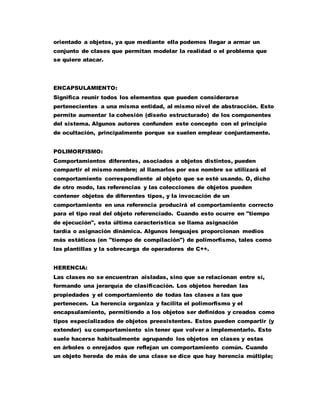 orientado a objetos, ya que mediante ella podemos llegar a armar un
conjunto de clases que permitan modelar la realidad o el problema que
se quiere atacar.
ENCAPSULAMIENTO:
Significa reunir todos los elementos que pueden considerarse
pertenecientes a una misma entidad, al mismo nivel de abstracción. Esto
permite aumentar la cohesión (diseño estructurado) de los componentes
del sistema. Algunos autores confunden este concepto con el principio
de ocultación, principalmente porque se suelen emplear conjuntamente.
POLIMORFISMO:
Comportamientos diferentes, asociados a objetos distintos, pueden
compartir el mismo nombre; al llamarlos por ese nombre se utilizará el
comportamiento correspondiente al objeto que se esté usando. O, dicho
de otro modo, las referencias y las colecciones de objetos pueden
contener objetos de diferentes tipos, y la invocación de un
comportamiento en una referencia producirá el comportamiento correcto
para el tipo real del objeto referenciado. Cuando esto ocurre en "tiempo
de ejecución", esta última característica se llama asignación
tardía o asignación dinámica. Algunos lenguajes proporcionan medios
más estáticos (en "tiempo de compilación") de polimorfismo, tales como
las plantillas y la sobrecarga de operadores de C++.
HERENCIA:
Las clases no se encuentran aisladas, sino que se relacionan entre sí,
formando una jerarquía de clasificación. Los objetos heredan las
propiedades y el comportamiento de todas las clases a las que
pertenecen. La herencia organiza y facilita el polimorfismo y el
encapsulamiento, permitiendo a los objetos ser definidos y creados como
tipos especializados de objetos preexistentes. Estos pueden compartir (y
extender) su comportamiento sin tener que volver a implementarlo. Esto
suele hacerse habitualmente agrupando los objetos en clases y estas
en árboles o enrejados que reflejan un comportamiento común. Cuando
un objeto hereda de más de una clase se dice que hay herencia múltiple;
 