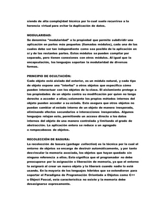 siendo de alta complejidad técnica por lo cual suele recurrirse a la
herencia virtual para evitar la duplicación de datos.
MODULARIDAD:
Se denomina "modularidad" a la propiedad que permite subdividir una
aplicación en partes más pequeñas (llamadas módulos), cada una de las
cuales debe ser tan independiente como sea posible de la aplicación en
sí y de las restantes partes. Estos módulos se pueden compilar por
separado, pero tienen conexiones con otros módulos. Al igual que la
encapsulación, los lenguajes soportan la modularidad de diversas
formas.
PRINCIPIO DE OCULTACIÓN:
Cada objeto está aislado del exterior, es un módulo natural, y cada tipo
de objeto expone una "interfaz" a otros objetos que especifica cómo
pueden interactuar con los objetos de la clase. El aislamiento protege a
las propiedades de un objeto contra su modificación por quien no tenga
derecho a acceder a ellas; solamente los propios métodos internos del
objeto pueden acceder a su estado. Esto asegura que otros objetos no
puedan cambiar el estado interno de un objeto de manera inesperada,
eliminando efectos secundarios e interacciones inesperadas. Algunos
lenguajes relajan esto, permitiendo un acceso directo a los datos
internos del objeto de una manera controlada y limitando el grado de
abstracción. La aplicación entera se reduce a un agregado
o rompecabezas de objetos.
RECOLECCIÓN DE BASURA:
La recolección de basura (garbage collection) es la técnica por la cual el
entorno de objetos se encarga de destruir automáticamente, y por tanto
desvincular la memoria asociada, los objetos que hayan quedado sin
ninguna referencia a ellos. Esto significa que el programador no debe
preocuparse por la asignación o liberación de memoria, ya que el entorno
la asignará al crear un nuevo objeto y la liberará cuando nadie lo esté
usando. En la mayoría de los lenguajes híbridos que se extendieron para
soportar el Paradigma de Programación Orientada a Objetos como C++
u Object Pascal, esta característica no existe y la memoria debe
desasignarse expresamente.
 