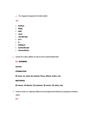 4. Diez lenguajes de programación orientadaa objetos
R//
 Python
 Ruby
 Self
 Java
 JavaScript
 C++
 C
 GObject
 ActionScript
 Visual Basic
5. Ejemplo de unobjeto y defínaloconcada unodelosconceptos fundamentales:
R// NOMBRE:
Animal
ATRIBUTOS:
El sexo, La clase de animal, Peso, Altura, Color, etc.
METODOS:
El comer, El dormir, El caminar, El correr, El reino, etc.
6. Realiceuncuadrocon semejanzas y diferencias entrela programación tradicional y la programaciónorientada a
objetos.
R//
 