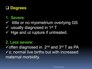  Degrees
1. Severe:
 little or no myometrium overlying GS
 usually diagnosed in 1st T
 Hge and ut rupture if untreated.
2. Less severe:
often diagnosed in 2nd and 3rd T as PA
±: normal live births but with increased
maternal morbidity.
AboubakrElnashar
 