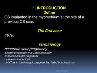 1. INTRODUCTION
Define
GS implanted in the myometrium at the site of a
previous CS scar.
The first case
1978.
Terminology
cesarean scar pregnancy
Ectopic pregnancy in a Caesarean scar
cesarean ectopic pregnancy
cesarean scar ectopic.
: MXT as in tubal ectopic pregnancies: failed but disastrous
AboubakrElnashar
 