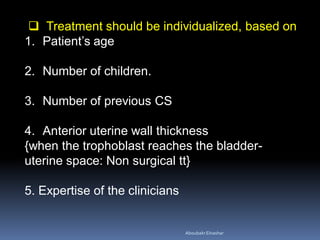  Treatment should be individualized, based on
1. Patient’s age
2. Number of children.
3. Number of previous CS
4. Anterior uterine wall thickness
{when the trophoblast reaches the bladder-
uterine space: Non surgical tt}
5. Expertise of the clinicians
AboubakrElnashar
 