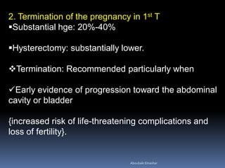 2. Termination of the pregnancy in 1st T
Substantial hge: 20%-40%
Hysterectomy: substantially lower.
Termination: Recommended particularly when
Early evidence of progression toward the abdominal
cavity or bladder
{increased risk of life-threatening complications and
loss of fertility}.
AboubakrElnashar
 