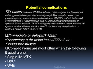 Potential complications
751 cases reviewed, 21.8% resulted in major surgery or interventional
radiology procedures (primary or emergency). The total planned primary
(nonemergency) interventions performed were 66 (8.7%), which included 3
hysterectomies, 14 laparotomies, and 49 uterine artery embolizations or
ligations. There were 98 (13.0%) emergency interventions, which included 36
hysterectomies, 40 laparotomies, and 22 uterine artery embolizations or
ligations. (Timor-Tritsch et al, 2014).
(Immediate or delayed): Need
secondary tt for blood loss ≥200 mL or
blood transfusion.
Complications are most often when the following
tt used alone:
• Single IM MTX
• D&C
• UAE AboubakrElnashar
 