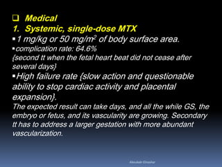 Medical
1. Systemic, single-dose MTX
1 mg/kg or 50 mg/m2 of body surface area.
complication rate: 64.6%
{second tt when the fetal heart beat did not cease after
several days}
High failure rate {slow action and questionable
ability to stop cardiac activity and placental
expansion}.
The expected result can take days, and all the while GS, the
embryo or fetus, and its vascularity are growing. Secondary
tt has to address a larger gestation with more abundant
vascularization.
Aboubakr Elnashar
 
