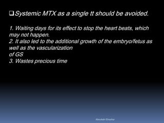 Systemic MTX as a single tt should be avoided.
1. Waiting days for its effect to stop the heart beats, which
may not happen.
2. It also led to the additional growth of the embryo/fetus as
well as the vascularization
of GS
3. Wastes precious time
Aboubakr Elnashar
 