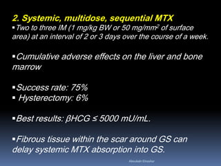 2. Systemic, multidose, sequential MTX
Two to three IM (1 mg/kg BW or 50 mg/mm2 of surface
area) at an interval of 2 or 3 days over the course of a week.
Cumulative adverse effects on the liver and bone
marrow
Success rate: 75%
 Hysterectomy: 6%
Best results: βHCG ≤ 5000 mU/mL.
Fibrous tissue within the scar around GS can
delay systemic MTX absorption into GS.
Aboubakr Elnashar
 