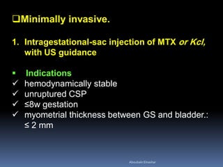 Minimally invasive.
1. Intragestational-sac injection of MTX or Kcl,
with US guidance
 Indications
 hemodynamically stable
 unruptured CSP
 ≤8w gestation
 myometrial thickness between GS and bladder.:
≤ 2 mm
AboubakrElnashar
 