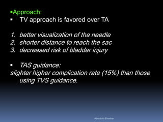 Approach:
 TV approach is favored over TA
1. better visualization of the needle
2. shorter distance to reach the sac
3. decreased risk of bladder injury
 TAS guidance:
slighter higher complication rate (15%) than those
using TVS guidance.
AboubakrElnashar
 