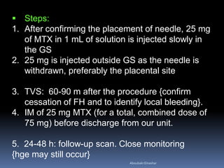  Steps:
1. After confirming the placement of needle, 25 mg
of MTX in 1 mL of solution is injected slowly in
the GS
2. 25 mg is injected outside GS as the needle is
withdrawn, preferably the placental site
3. TVS: 60-90 m after the procedure {confirm
cessation of FH and to identify local bleeding}.
4. IM of 25 mg MTX (for a total, combined dose of
75 mg) before discharge from our unit.
5. 24-48 h: follow-up scan. Close monitoring
{hge may still occur}
AboubakrElnashar
 