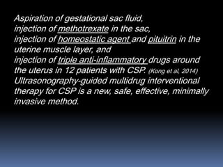Aspiration of gestational sac fluid,
injection of methotrexate in the sac,
injection of homeostatic agent and pituitrin in the
uterine muscle layer, and
injection of triple anti-inflammatory drugs around
the uterus in 12 patients with CSP. (Kong et al, 2014)
Ultrasonography-guided multidrug interventional
therapy for CSP is a new, safe, effective, minimally
invasive method.
 