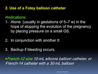 2. Use of a Foley balloon catheter
Indications:
1. Alone: (usually in gestations of 5–7 w) in the
hope of stopping the evolution of the pregnancy
by placing pressure on a small GS.
2. In conjunction with another tt
3. Backup if bleeding occurs.
French-12 size 10-mL silicone balloon catheter, or
French-14 catheter with a 30-mL balloon
AboubakrElnashar
 