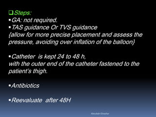 Steps:
GA: not required.
TAS guidance Or TVS guidance
{allow for more precise placement and assess the
pressure, avoiding over inflation of the balloon}
Catheter is kept 24 to 48 h,
with the outer end of the catheter fastened to the
patient’s thigh.
Antibiotics
Reevaluate after 48H
Aboubakr Elnashar
 