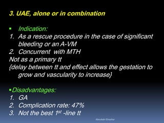 3. UAE, alone or in combination
 Indication:
1. As a rescue procedure in the case of significant
bleeding or an A-VM
2. Concurrent with MTH
Not as a primary tt
{delay between tt and effect allows the gestation to
grow and vascularity to increase}
Disadvantages:
1. GA
2. Complication rate: 47%
3. Not the best 1st -line tt
Aboubakr Elnashar
 