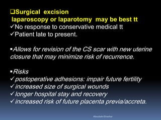 Surgical excision
laparoscopy or laparotomy may be best tt
No response to conservative medical tt
Patient late to present.
Allows for revision of the CS scar with new uterine
closure that may minimize risk of recurrence.
Risks
postoperative adhesions: impair future fertility
increased size of surgical wounds
longer hospital stay and recovery
increased risk of future placenta previa/accreta.
AboubakrElnashar
 